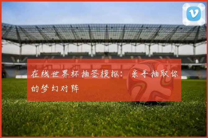 在线世界杯抽签模拟：亲手抽取你的梦幻对阵