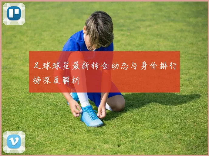 足球球星最新转会动态与身价排行榜深度解析