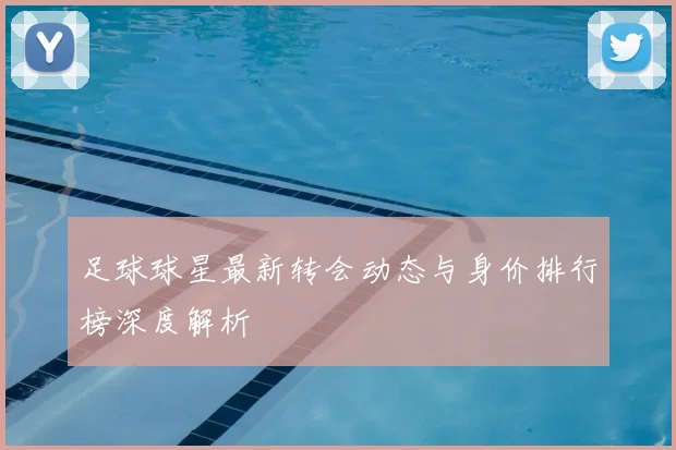 足球球星最新转会动态与身价排行榜深度解析